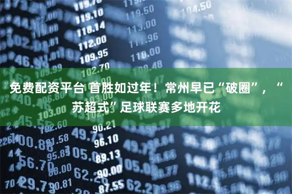 免费配资平台 首胜如过年！常州早已“破圈”，“苏超式”足球联赛多地开花