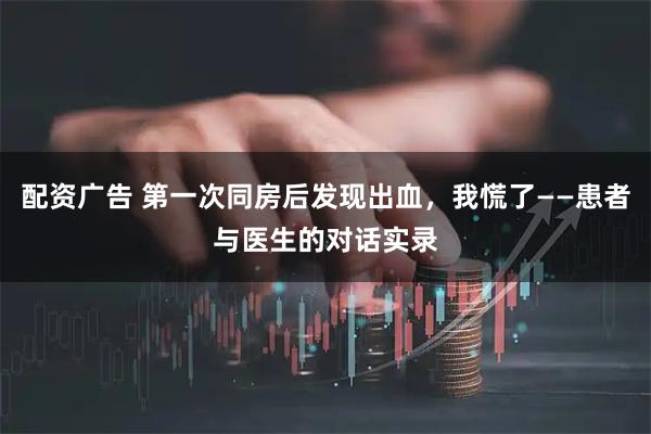 配资广告 第一次同房后发现出血，我慌了——患者与医生的对话实录