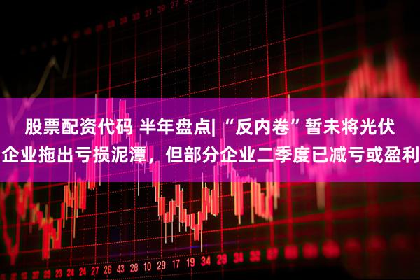 股票配资代码 半年盘点| “反内卷”暂未将光伏企业拖出亏损泥潭，但部分企业二季度已减亏或盈利