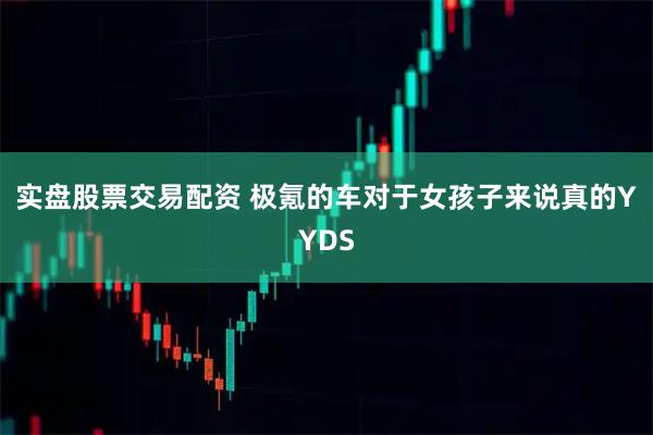 实盘股票交易配资 极氪的车对于女孩子来说真的YYDS
