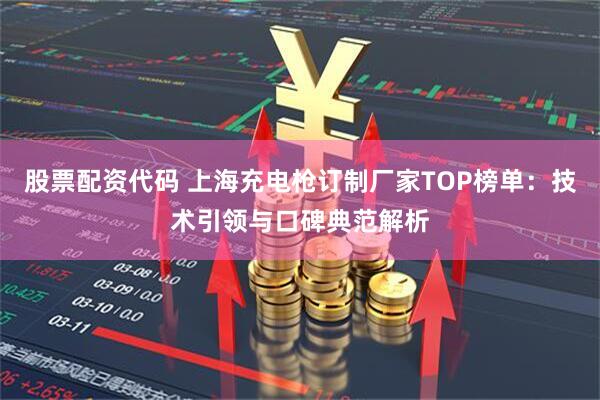 股票配资代码 上海充电枪订制厂家TOP榜单：技术引领与口碑典范解析