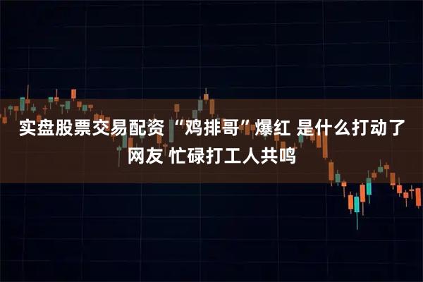 实盘股票交易配资 “鸡排哥”爆红 是什么打动了网友 忙碌打工人共鸣