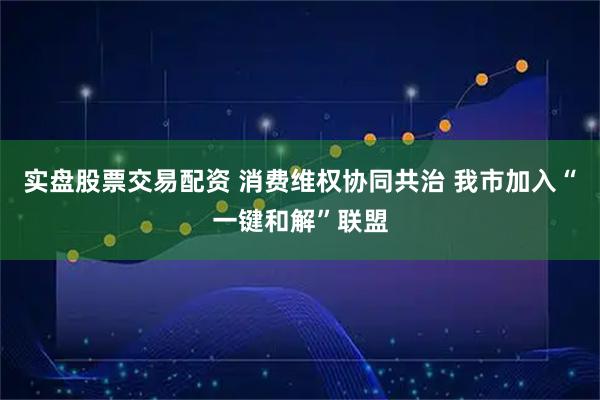 实盘股票交易配资 消费维权协同共治 我市加入“一键和解”联盟