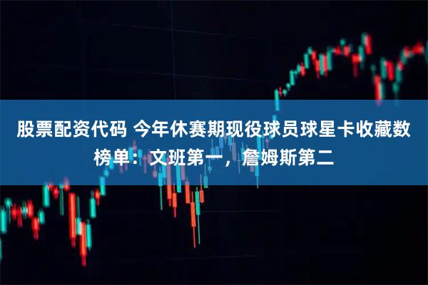 股票配资代码 今年休赛期现役球员球星卡收藏数榜单：文班第一，詹姆斯第二