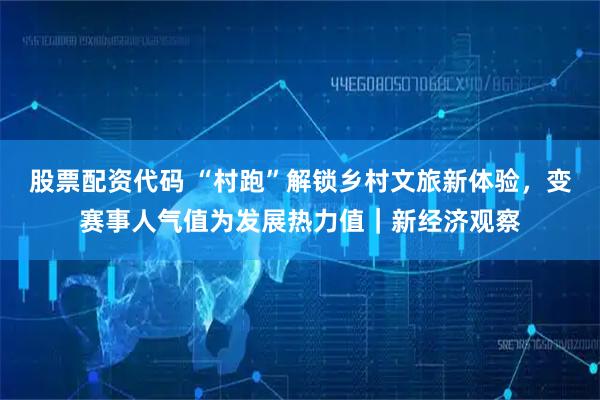 股票配资代码 “村跑”解锁乡村文旅新体验，变赛事人气值为发展热力值｜新经济观察