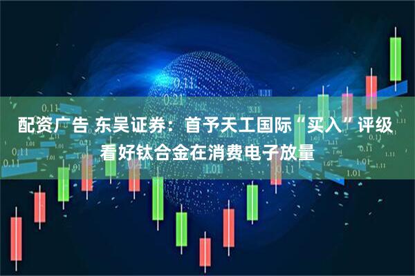 配资广告 东吴证券：首予天工国际“买入”评级 看好钛合金在消费电子放量