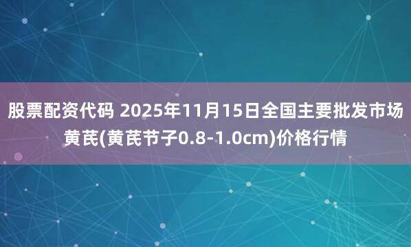 股票配资代码 2025年11月15日全国主要批发市场黄芪(黄芪节子0.8-1.0cm)价格行情