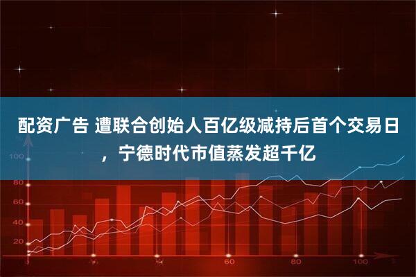 配资广告 遭联合创始人百亿级减持后首个交易日，宁德时代市值蒸发超千亿