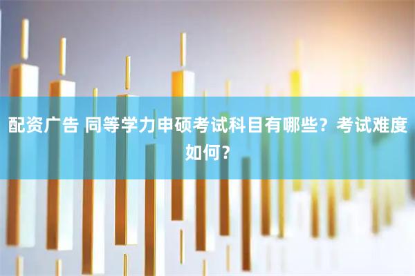 配资广告 同等学力申硕考试科目有哪些？考试难度如何？