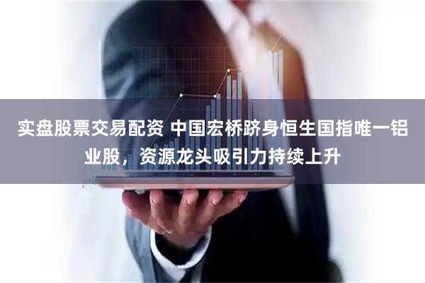 实盘股票交易配资 中国宏桥跻身恒生国指唯一铝业股，资源龙头吸引力持续上升