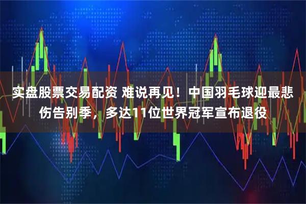 实盘股票交易配资 难说再见！中国羽毛球迎最悲伤告别季，多达11位世界冠军宣布退役