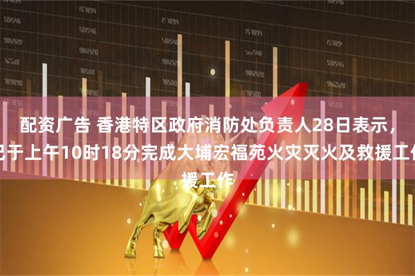 配资广告 香港特区政府消防处负责人28日表示，已于上午10时18分完成大埔宏福苑火灾灭火及救援工作