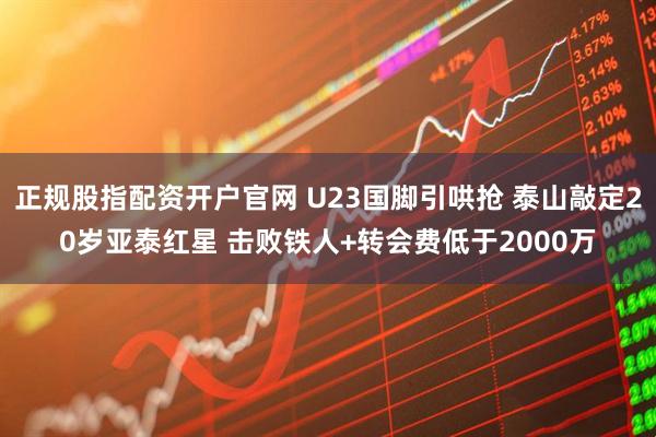正规股指配资开户官网 U23国脚引哄抢 泰山敲定20岁亚泰红星 击败铁人+转会费低于2000万