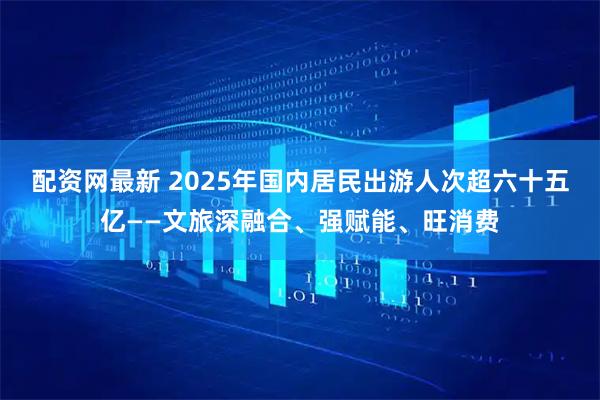 配资网最新 2025年国内居民出游人次超六十五亿——文旅深融合、强赋能、旺消费