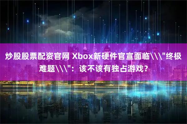 炒股股票配资官网 Xbox新硬件官宣面临\＂终极难题\＂：该不该有独占游戏？