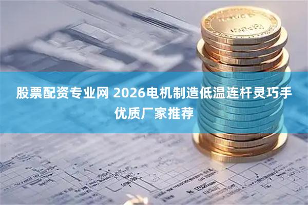股票配资专业网 2026电机制造低温连杆灵巧手优质厂家推荐