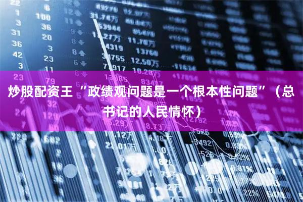 炒股配资王 “政绩观问题是一个根本性问题”（总书记的人民情怀）