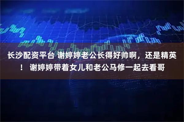 长沙配资平台 谢婷婷老公长得好帅啊，还是精英！ 谢婷婷带着女儿和老公马修一起去看哥