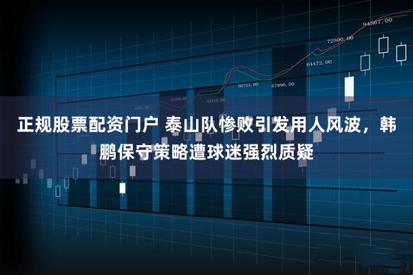 正规股票配资门户 泰山队惨败引发用人风波,韩鹏保守策略遭球迷强烈质疑