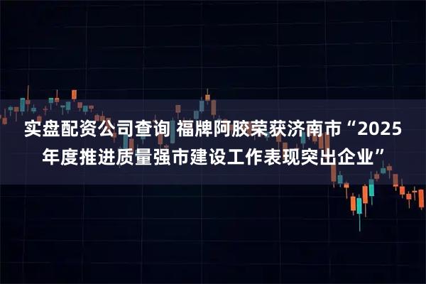 实盘配资公司查询 福牌阿胶荣获济南市“2025年度推进质量强市建设工作表现突出企业”