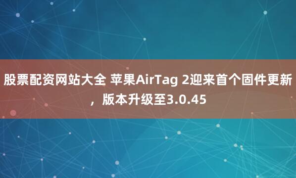 股票配资网站大全 苹果AirTag 2迎来首个固件更新，版本升级至3.0.45