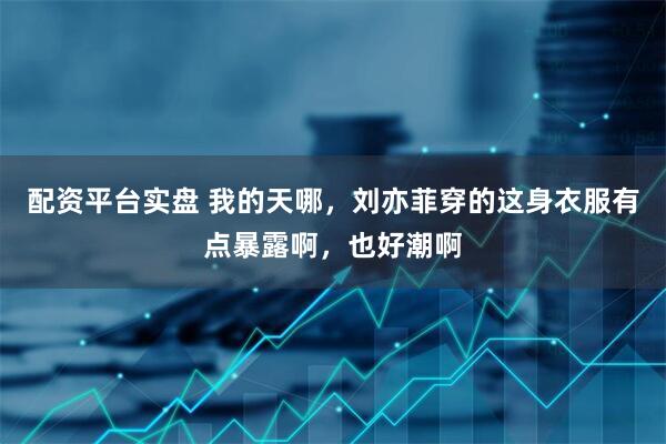 配资平台实盘 我的天哪，刘亦菲穿的这身衣服有点暴露啊，也好潮啊