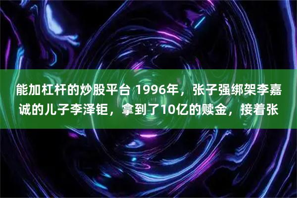 能加杠杆的炒股平台 1996年，张子强绑架李嘉诚的儿子李泽钜，拿到了10亿的赎金，接着张