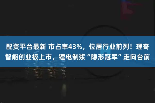 配资平台最新 市占率43%，位居行业前列！理奇智能创业板上市，锂电制浆“隐形冠军”走向台前
