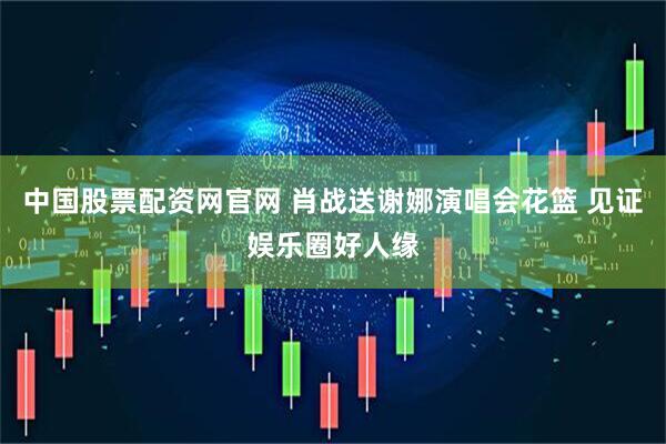 中国股票配资网官网 肖战送谢娜演唱会花篮 见证娱乐圈好人缘