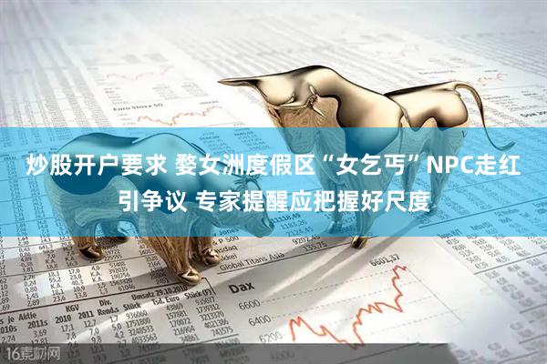 炒股开户要求 婺女洲度假区“女乞丐”NPC走红引争议 专家提醒应把握好尺度