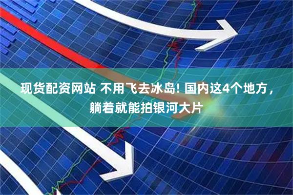 现货配资网站 不用飞去冰岛! 国内这4个地方，躺着就能拍银河大片