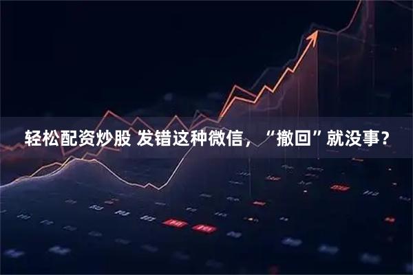 轻松配资炒股 发错这种微信，“撤回”就没事？