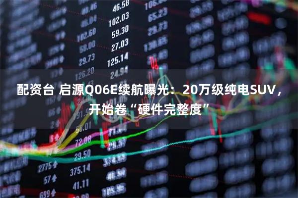 配资台 启源Q06E续航曝光：20万级纯电SUV，开始卷“硬件完整度”