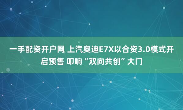 一手配资开户网 上汽奥迪E7X以合资3.0模式开启预售 叩响“双向共创”大门