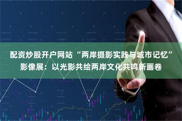 配资炒股开户网站 “两岸摄影实践与城市记忆”影像展：以光影共绘两岸文化共鸣新画卷