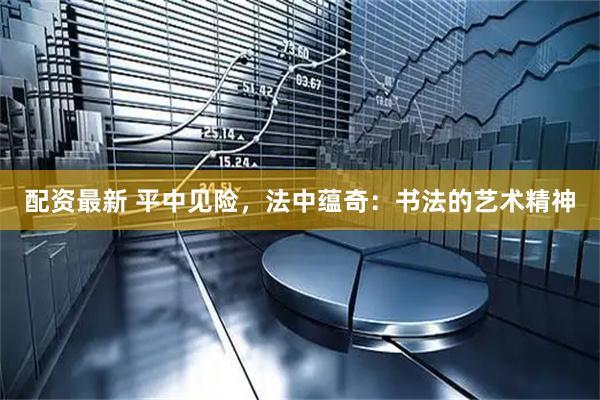 配资最新 平中见险,法中蕴奇:书法的艺术精神