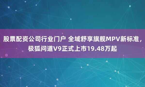 股票配资公司行业门户 全域舒享旗舰MPV新标准，极狐问道V9正式上市19.48万起