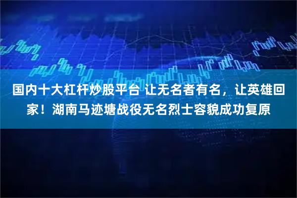 国内十大杠杆炒股平台 让无名者有名,让英雄回家!湖南马迹塘战役无名烈士容貌成功复原