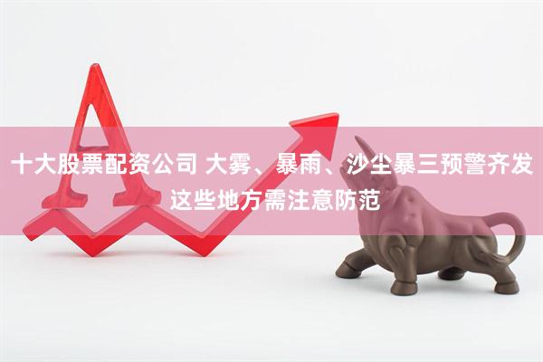十大股票配资公司 大雾、暴雨、沙尘暴三预警齐发 这些地方需注意防范
